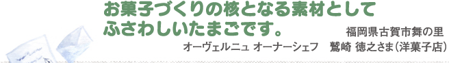 お菓子づくりの核となる素材としてふさわしいたまごです。福岡県古賀市舞の里　鷲崎　徳之さま（洋菓子店）