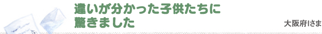 違いが分かった子供たちに驚きました　大阪府Iさま